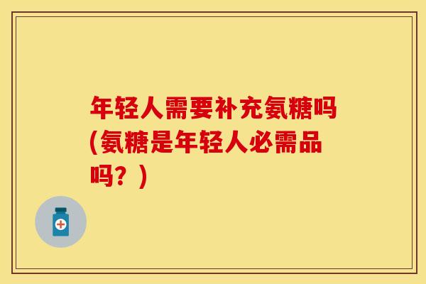 年轻人需要补充氨糖吗(氨糖是年轻人必需品吗？)