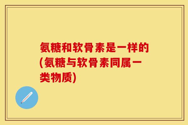 氨糖和软骨素是一样的(氨糖与软骨素同属一类物质)