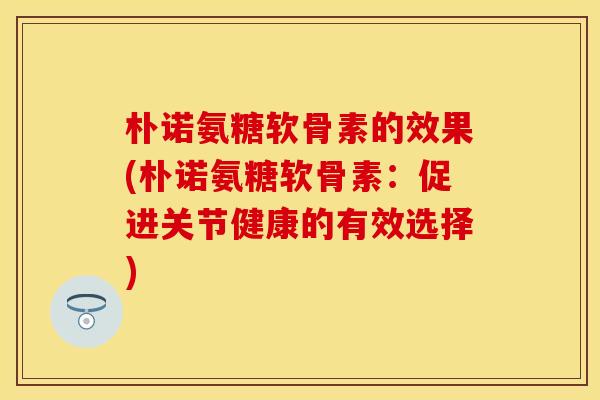 朴诺氨糖软骨素的效果(朴诺氨糖软骨素：促进关节健康的有效选择)