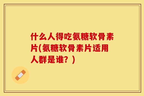 什么人得吃氨糖软骨素片(氨糖软骨素片适用人群是谁？)