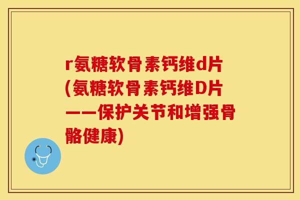 r氨糖软骨素钙维d片(氨糖软骨素钙维D片——保护关节和增强骨骼健康)