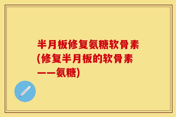 半月板修复氨糖软骨素(修复半月板的软骨素——氨糖)-第1张图片-关节保镖