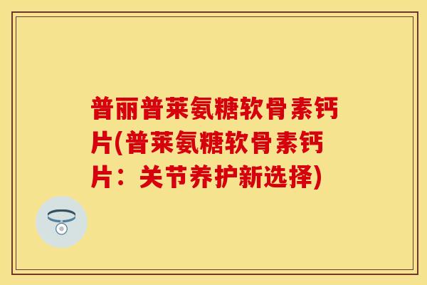 普丽普莱氨糖软骨素钙片(普莱氨糖软骨素钙片：关节养护新选择)
