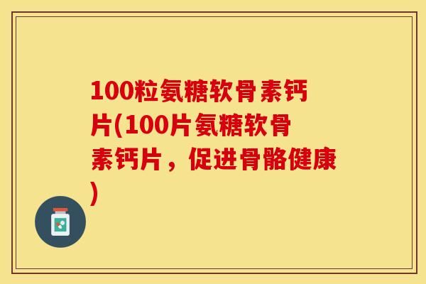 100粒氨糖软骨素钙片(100片氨糖软骨素钙片，促进骨骼健康)
