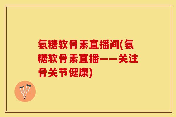 氨糖软骨素直播间(氨糖软骨素直播——关注骨关节健康)