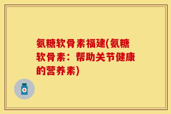 氨糖软骨素福建(氨糖软骨素：帮助关节健康的营养素)