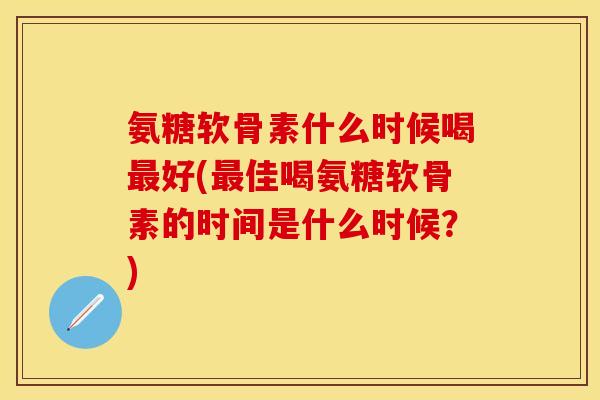 氨糖软骨素什么时候喝最好(最佳喝氨糖软骨素的时间是什么时候？)