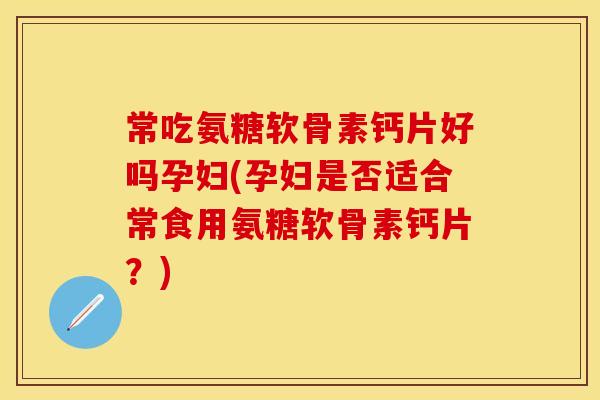 常吃氨糖软骨素钙片好吗孕妇(孕妇是否适合常食用氨糖软骨素钙片？)