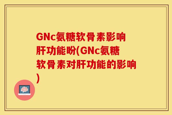 GNc氨糖软骨素影响肝功能盼(GNc氨糖软骨素对肝功能的影响)