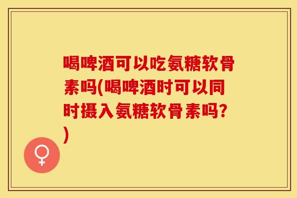 喝啤酒可以吃氨糖软骨素吗(喝啤酒时可以同时摄入氨糖软骨素吗？)