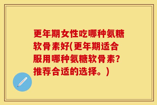 更年期女性吃哪种氨糖软骨素好(更年期适合服用哪种氨糖软骨素？推荐合适的选择。)