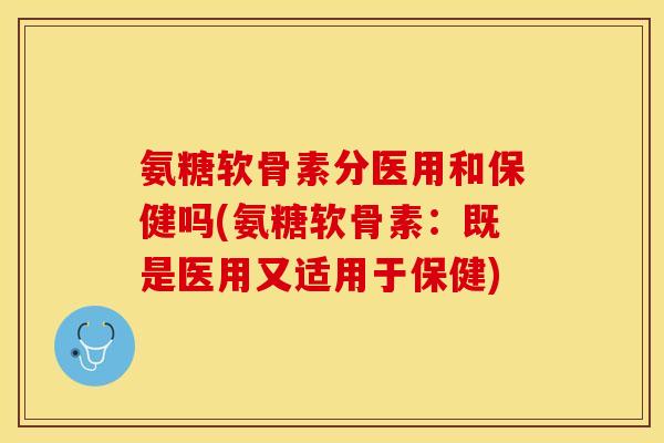 氨糖软骨素分医用和保健吗(氨糖软骨素：既是医用又适用于保健)