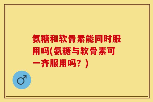 氨糖和软骨素能同时服用吗(氨糖与软骨素可一齐服用吗？)