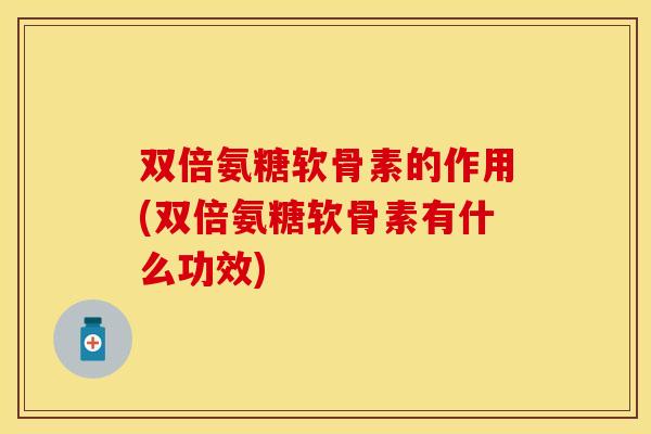 双倍氨糖软骨素的作用(双倍氨糖软骨素有什么功效)-第1张图片-关节保镖