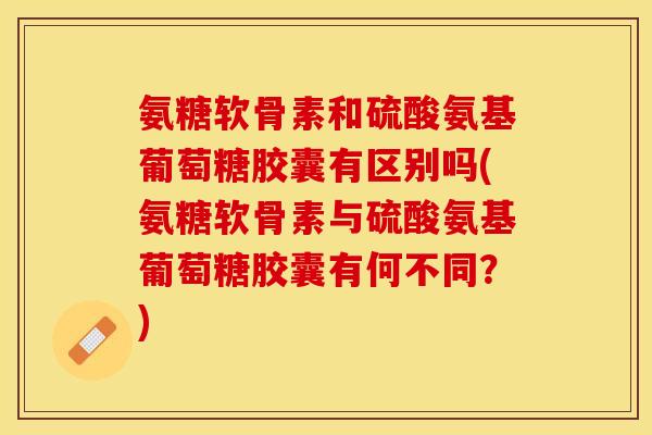 氨糖软骨素和硫酸氨基葡萄糖胶囊有区别吗(氨糖软骨素与硫酸氨基葡萄糖胶囊有何不同？)