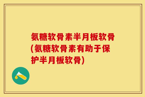 氨糖软骨素半月板软骨(氨糖软骨素有助于保护半月板软骨)-第1张图片-关节保镖