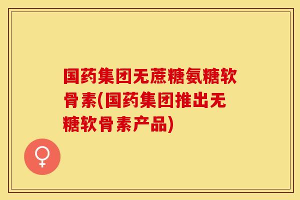 国药集团无蔗糖氨糖软骨素(国药集团推出无糖软骨素产品)