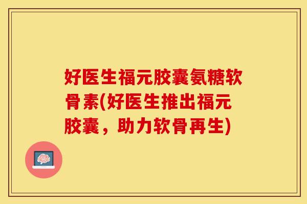 好医生福元胶囊氨糖软骨素(好医生推出福元胶囊，助力软骨再生)