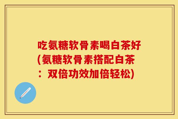 吃氨糖软骨素喝白茶好(氨糖软骨素搭配白茶：双倍功效加倍轻松)