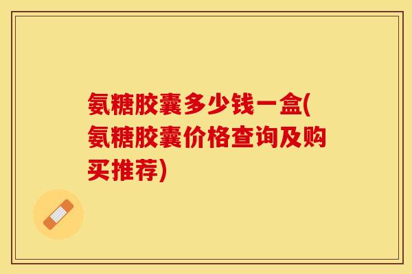 氨糖胶囊多少钱一盒(氨糖胶囊价格查询及购买推荐)