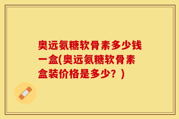 奥远氨糖软骨素多少钱一盒(奥远氨糖软骨素盒装价格是多少？)