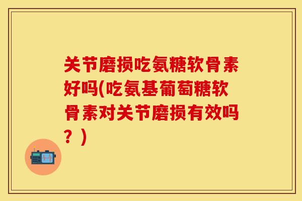关节磨损吃氨糖软骨素好吗(吃氨基葡萄糖软骨素对关节磨损有效吗？)