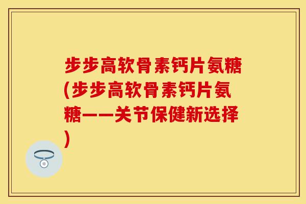 步步高软骨素钙片氨糖(步步高软骨素钙片氨糖——关节保健新选择)