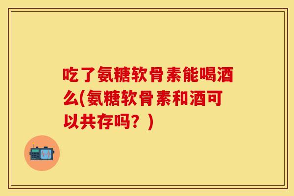 吃了氨糖软骨素能喝酒么(氨糖软骨素和酒可以共存吗？)