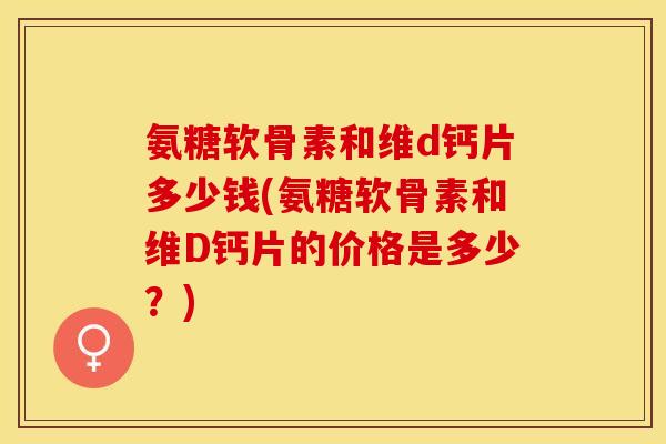 氨糖软骨素和维d钙片多少钱(氨糖软骨素和维D钙片的价格是多少？)