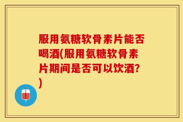 服用氨糖软骨素片能否喝酒(服用氨糖软骨素片期间是否可以饮酒？)