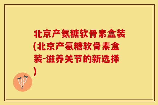 北京产氨糖软骨素盒装(北京产氨糖软骨素盒装-滋养关节的新选择)