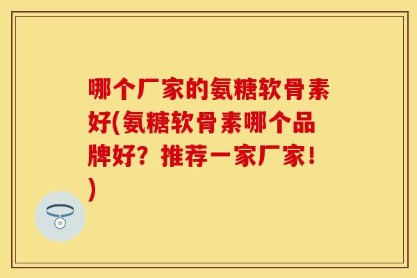 哪个厂家的氨糖软骨素好(氨糖软骨素哪个品牌好？推荐一家厂家！)