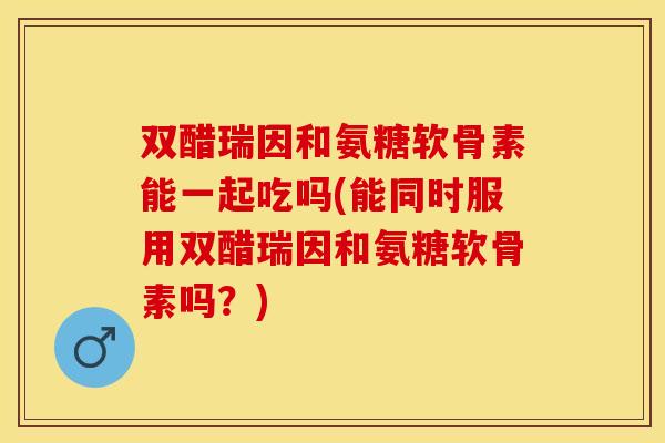 双醋瑞因和氨糖软骨素能一起吃吗(能同时服用双醋瑞因和氨糖软骨素吗？)