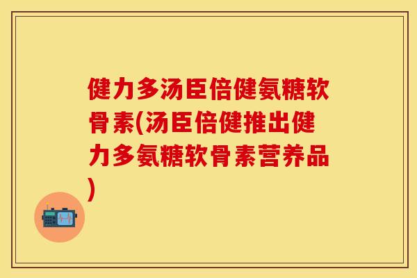 健力多汤臣倍健氨糖软骨素(汤臣倍健推出健力多氨糖软骨素营养品)