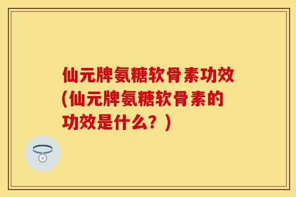 仙元牌氨糖软骨素功效(仙元牌氨糖软骨素的功效是什么？)