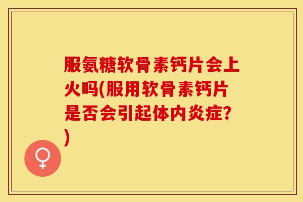 服氨糖软骨素钙片会上火吗(服用软骨素钙片是否会引起体内炎症？)