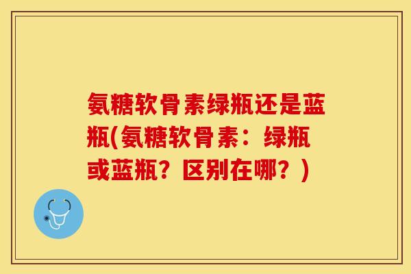 氨糖软骨素绿瓶还是蓝瓶(氨糖软骨素：绿瓶或蓝瓶？区别在哪？)