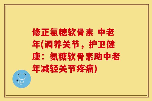 修正氨糖软骨素 中老年(调养关节，护卫健康：氨糖软骨素助中老年减轻关节疼痛)