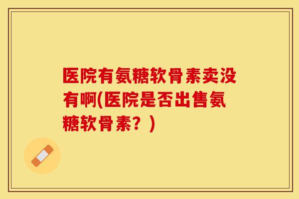 医院有氨糖软骨素卖没有啊(医院是否出售氨糖软骨素？)