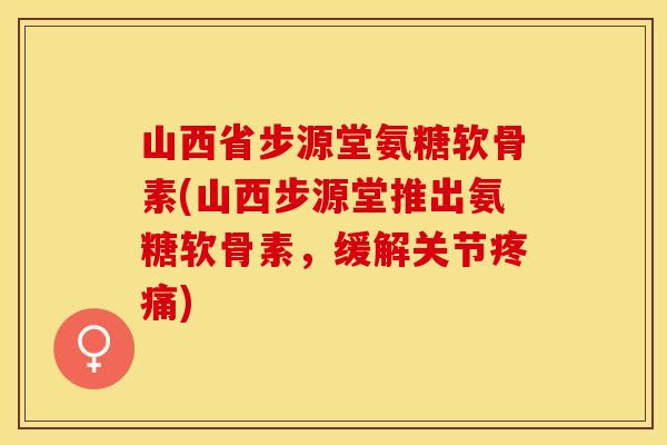 山西省步源堂氨糖软骨素(山西步源堂推出氨糖软骨素，缓解关节疼痛)-第1张图片-关节保镖