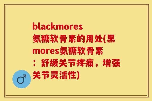 blackmores氨糖软骨素的用处(黑mores氨糖软骨素：舒缓关节疼痛，增强关节灵活性)