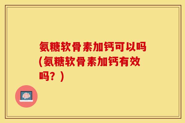 氨糖软骨素加钙可以吗(氨糖软骨素加钙有效吗？)