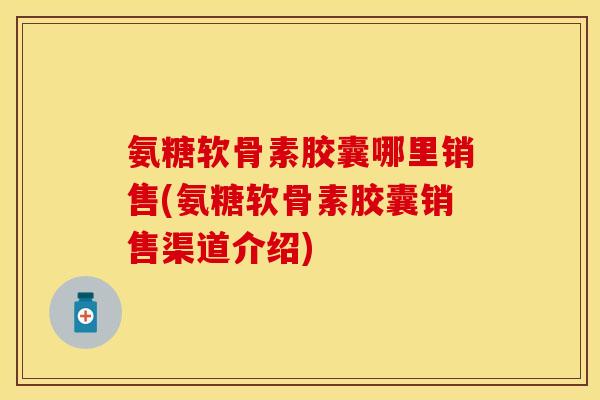 氨糖软骨素胶囊哪里销售(氨糖软骨素胶囊销售渠道介绍)