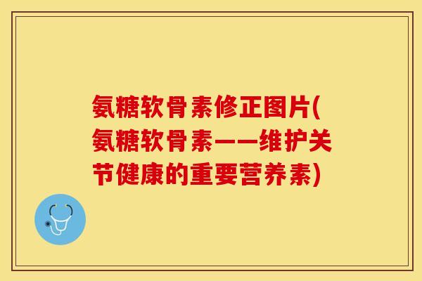 氨糖软骨素修正图片(氨糖软骨素——维护关节健康的重要营养素)-第1张图片-关节保镖