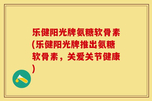 乐健阳光牌氨糖软骨素(乐健阳光牌推出氨糖软骨素，关爱关节健康)