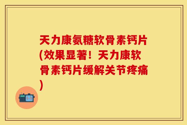 天力康氨糖软骨素钙片(效果显著！天力康软骨素钙片缓解关节疼痛)