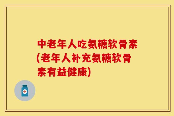 中老年人吃氨糖软骨素(老年人补充氨糖软骨素有益健康)