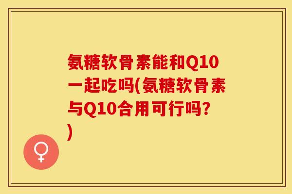 氨糖软骨素能和Q10一起吃吗(氨糖软骨素与Q10合用可行吗？)