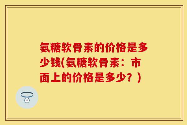 氨糖软骨素的价格是多少钱(氨糖软骨素：市面上的价格是多少？)