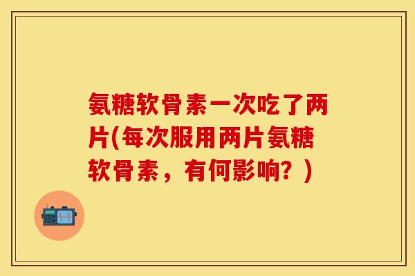 氨糖软骨素一次吃了两片(每次服用两片氨糖软骨素，有何影响？)